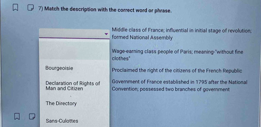 Match the description with the correct word or phrase.
Middle class of France; influential in initial stage of revolution;
formed National Assembly
Wage-earning class people of Paris; meaning-"without fine
clothes"
Bourgeoisie Proclaimed the right of the citizens of the French Republic
Declaration of Rights of Government of France established in 1795 after the National
Man and Citizen Convention; possessed two branches of government
The Directory
Sans-Culottes