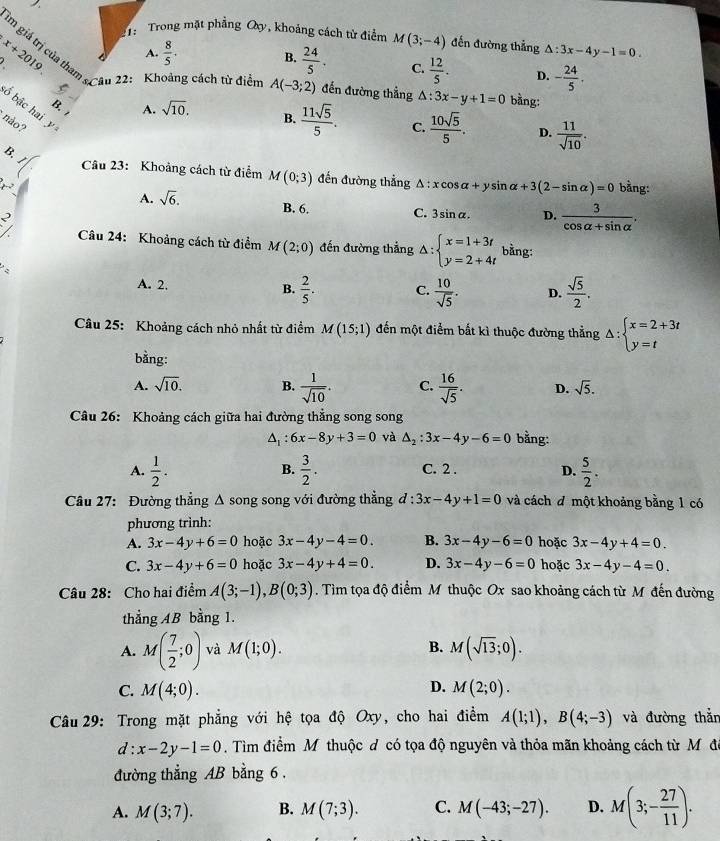 Trong mặt phẳng Oy, khoảng cách tử điểm M(3;-4) đến đường thẳng △ :3x-4y-1=0.
m giá trị của thai
x+2019 A.  8/5 · B.  24/5 . C.  12/5 . D. - 24/5 .
Cầu 22: Khoảng cách từ điểm A(-3;2) đến đường thẳng △ :3x-y+1=0 bằng:
ố bậc hai
B. A. sqrt(10). B.  11sqrt(5)/5 . C.  10sqrt(5)/5 . D.  11/sqrt(10) .
não? y
, .
Câu 23: Khoảng cách từ điểm M(0;3) đến đường thẳng A △ :xcos alpha +ysin alpha +3(2-sin alpha )=0
x^2 bằng:
A. sqrt(6). B. 6. C. 3sin alpha . D.  3/cos alpha +sin alpha  .
N
Câu 24: Khoảng cách từ điểm M(2;0) đến đường thẳng △ :beginarrayl x=1+3t y=2+4tendarray. bằng:
A. 2. B.  2/5 . C.  10/sqrt(5) . D.  sqrt(5)/2 .
Câu 25: Khoảng cách nhỏ nhất từ điểm M(15;1) đến một điểm bắt kì thuộc đường thẳng Delta :beginarrayl x=2+3t y=tendarray.
bằng:
A. sqrt(10). B.  1/sqrt(10) . C.  16/sqrt(5) . D. sqrt(5).
Câu 26: Khoảng cách giữa hai đường thẳng song song
A : 6x-8y+3=0 và △ _2:3x-4y-6=0 bằng:
B.
A.  1/2 .  3/2 . C. 2 . D.  5/2 .
Câu 27: Đường thẳng Δ song song với đường thẳng đ : 3x-4y+1=0 và cách đ một khoảng bằng 1 có
phương trình:
A. 3x-4y+6=0 hoặc 3x-4y-4=0. B. 3x-4y-6=0 hoặc 3x-4y+4=0.
C. 3x-4y+6=0 hoặc 3x-4y+4=0. D. 3x-4y-6=0 hoặc 3x-4y-4=0.
Câu 28: Cho hai điểm A(3;-1),B(0;3). Tìm tọa độ điểm M thuộc Ox sao khoảng cách từ M đến đường
thẳng AB bằng 1.
A. M( 7/2 ;0) và M(1;0). B. M(sqrt(13);0).
D.
C. M(4;0). M(2;0).
Câu 29: Trong mặt phẳng với hệ tọa độ Oxy, cho hai điểm A(1;1),B(4;-3) và đường thắn
d:x-2y-1=0. Tìm điểm M thuộc đ có tọa độ nguyên và thỏa mãn khoảng cách từ M đô
đường thẳng AB bằng 6 .
A. M(3;7). B. M(7;3). C. M(-43;-27). D. M(3;- 27/11 ).