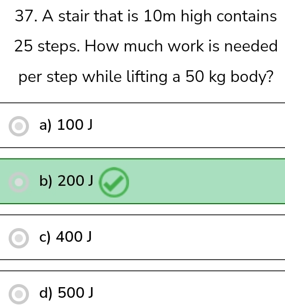 A stair that is 10m high contains
25 steps. How much work is needed
per step while lifting a 50 kg body?
a) 100 J
b) 200 J
c) 400 J
d) 500 J