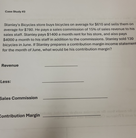 Case Study #3 
Stanley's Bicycles store buys bicycles on average for $610 and sells them on 
average for $780. He pays a sales commission of 15% of sales revenue to his 
sales staff. Stanley pays $1400 a month rent for his store, and also pays
$4000 a month to his staff in addition to the commissions. Stanley sold 130
bicycles in June. If Stanley prepares a contribution margin income statement 
for the month of June, what would be his contribution margin? 
Revenue 
_ 
Less: 
_ 
Sales Commission_ 
Contribution Margin_