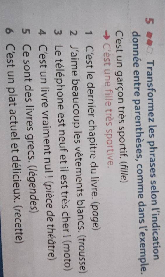 Transformez les phrases selon l’indication 
donnée entre parenthèses, comme dans l’exemple. 
C'est un garçon très sportif. (fille) 
C'ést une fille très sportive. 
1 C'est le dernier chapitre du livre. (page) 
2 J’aime beaucoup les vêtements blancs. (trousse) 
3 Le téléphone est neuf et il est très cher ! (moto) 
4 C'est un livre vraiment nul ! (pièce de théâtre) 
5 Ce sont des livres grecs. (légendes) 
6 C'est un plat actuel et délicieux. (recette)