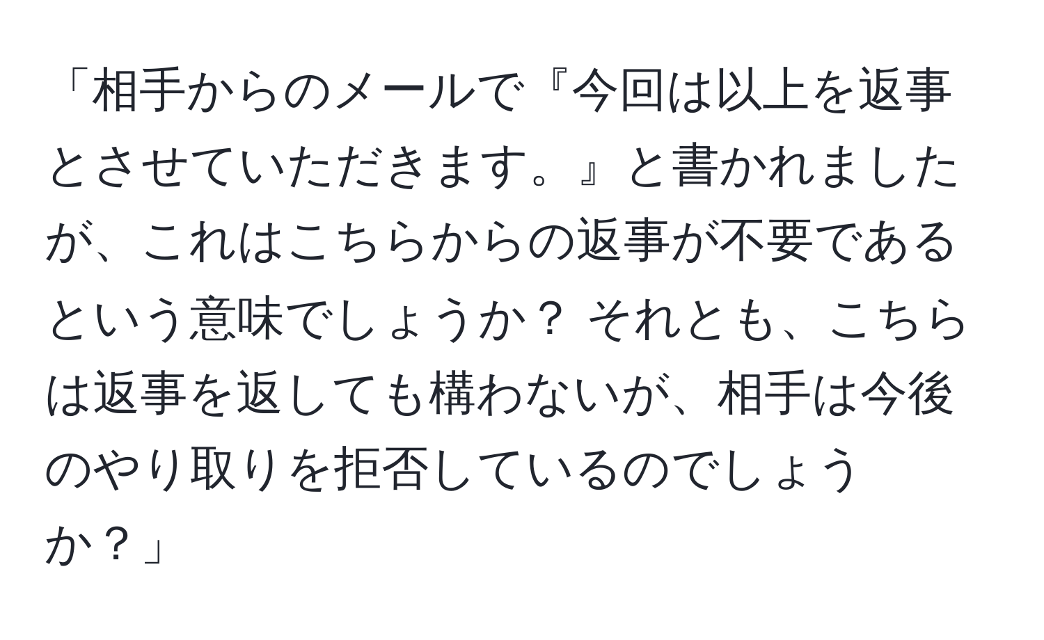 「相手からのメールで『今回は以上を返事とさせていただきます。』と書かれましたが、これはこちらからの返事が不要であるという意味でしょうか？ それとも、こちらは返事を返しても構わないが、相手は今後のやり取りを拒否しているのでしょうか？」