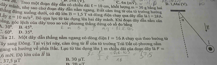 C. 6π (mV).
D. 1, 44π
u 20. Treo một đoạn dây dẫn có chiều dài ell =10cm , khối lượng m=30 g bằng hai
dây mảnh, nhẹ sao cho đoạn dây dẫn nằm ngang. Biết cảm ứng từ củ ng hướng
thắng đứng xuống dưới, có độ lớn B=1,5T và dòng điện chạy qua dây dẫn là I=2# A. 
Lấy g=10m/s^2. Bỏ qua lực từ tác dụng lên hai dây mảnh. Khi đoạn dây dẫn nằm cân α
bằng, góc lệch của dây treo so với phương thẳng đứng có số đo bằng
A. 30°. B. 45°. E
C. 60^0. D. 35^0. 
Câu 21. Một dây dẫn thẳng nằm ngang có dòng điện I=16A chạy qua theo hướng từ
Tây sang Đông. Tại vị trí này, cảm ứng từ vector B của từ trường Trái Đất có phương nằm
I
gang và hướng về phía Bắc. Lực từ tác dụng lên 1 m chiều dài của đoạn dây là F=
, 6 mN. Độ lớn của vector B là
. 37,5 μT B. 30 μT.
n 7 0