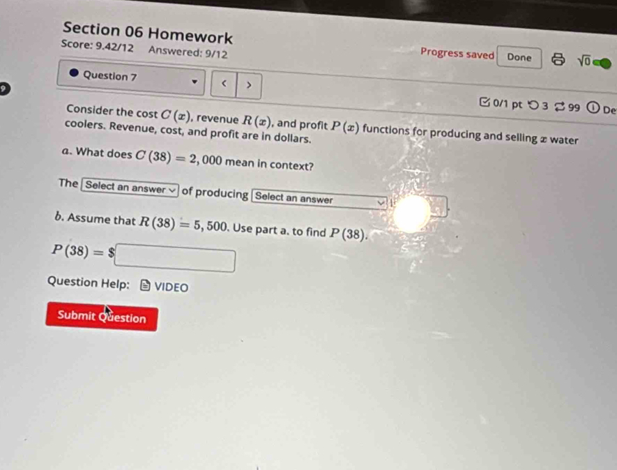 Homework Progress saved 
Score: 9.42/12 Answered: 9/12 Done sqrt(0) 
> 
Question 7 0/1 pt つ 3 99 
0 De 
Consider the cost C(x) , revenue R(x) , and profit P(x) functions for producing and selling x water 
coolers. Revenue, cost, and profit are in dollars. 
a. What does C(38)=2,000 mean in context? 
The Select an answer of producing Select an answer 1 
b. Assume that R(38)=5,500. Use part a. to find P(38).
P(38)=$□
Question Help: VIDEO 
Submit Question