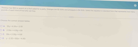 Theresa has $50 to spend on a fruit salad for a party. Oranges are $2.50/b and pineapple is $4.09/b. Select the equation in standard form that represents how many
pounds of each kind of fruit she can buy.
Choose the correct answer below.
A. 50y=4.00x+2.50
B. 2.50x+4.00y=50
C. 50x+2.50y=4.00
D. y-2.50=50(x-4.00)