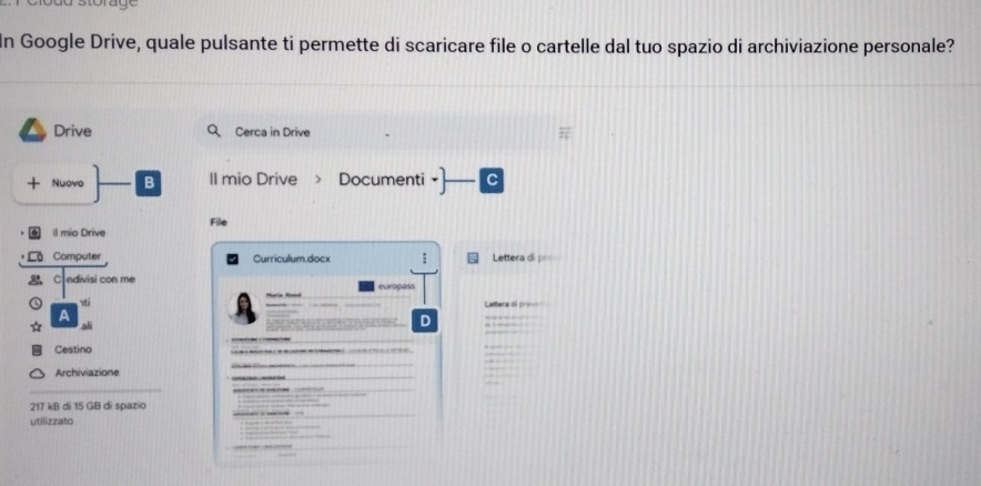 In Google Drive, quale pulsante ti permette di scaricare file o cartelle dal tuo spazio di archiviazione personale? 
Drive Cerca in Drive 
+ Nuovo B II mio Drive > Documenti 
ll mio Drive File 
Computer Curricullum.docx Lettera di p= 
C ndivisi con me e u r oga 
A 
ali 
D 
Cestino 
Archiviazione 
_ 
_ 
_ 
_ 
217 kB di 15 GB di spazio 
utilizzato 
_