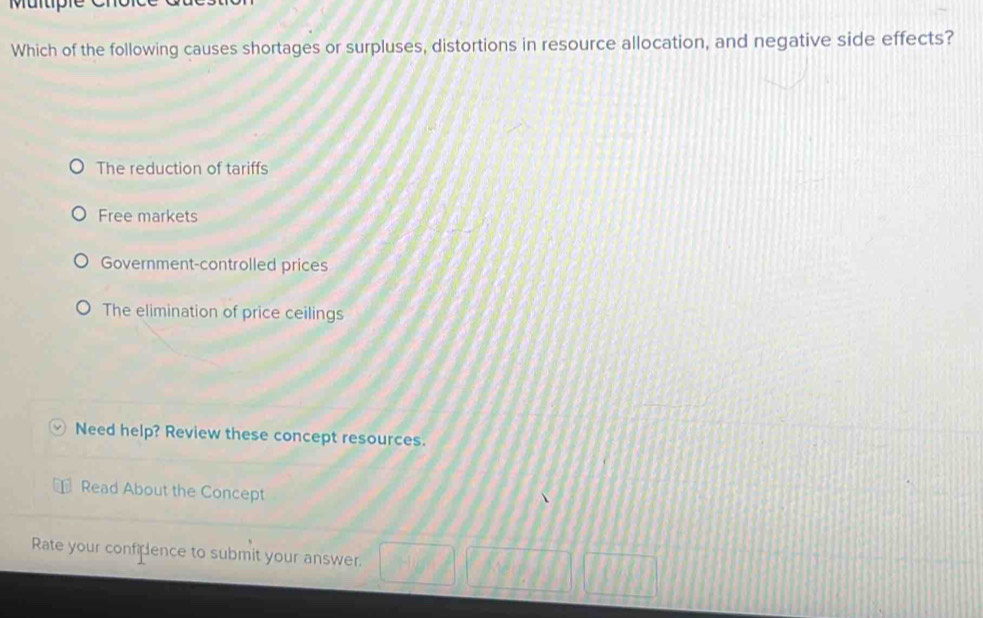 Which of the following causes shortages or surpluses, distortions in resource allocation, and negative side effects?
The reduction of tariffs
Free markets
Government-controlled prices
The elimination of price ceilings
Need help? Review these concept resources.
Read About the Concept
Rate your confilence to submit your answer.