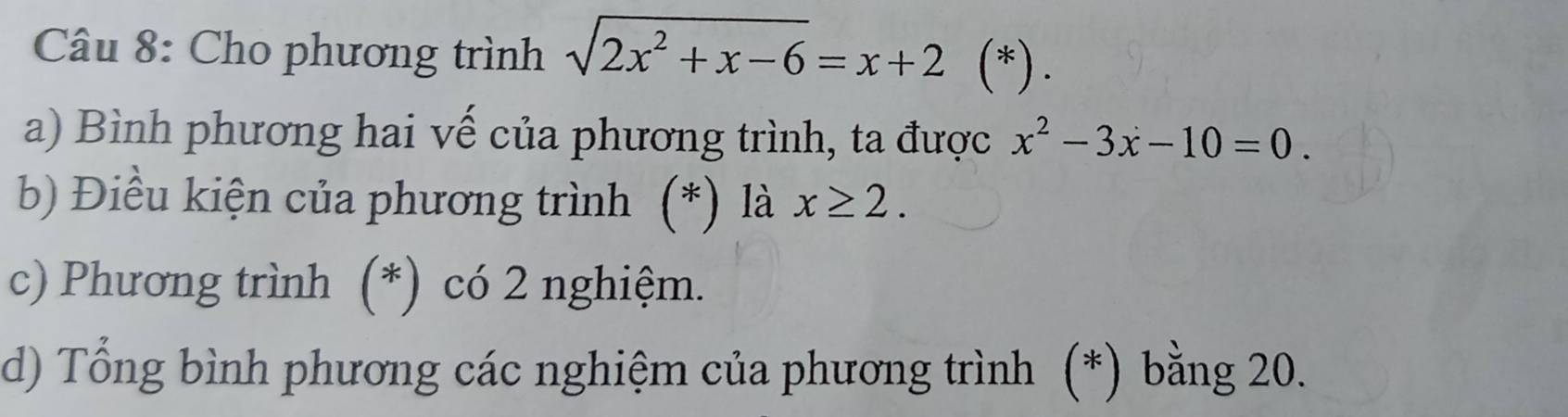 Cho phương trình sqrt(2x^2+x-6)=x+2 (*).
a) Bình phương hai vế của phương trình, ta được x^2-3x-10=0. 
b Điều kiện của phương trình (*) là x≥ 2. 
c) Phương trình (*) có 2 nghiệm.
d) Tổng bình phương các nghiệm của phương trình (*) bằng 20.