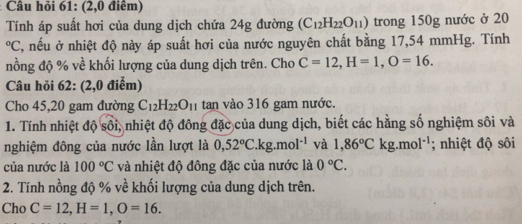 Câu hỏi 61: (2,0 điểm) 
Tính áp suất hơi của dung dịch chứa 24g đường (C_12H_22O_11) trong 150g nước ở 20
O C, nếu ở nhiệt độ này áp suất hơi của nước nguyên chất bằng 17,54 mmHg. Tính 
nồng độ % về khối lượng của dung dịch trên. Cho C=12, H=1, O=16. 
Câu hỏi 62: (2,0 điểm) 
Cho 45, 20 gam đường C_12H_22O_11 tan vào 316 gam nước. 
1. Tính nhiệt độ sôi, nhiệt độ đông đặc của dung dịch, biết các hằng số nghiệm sôi và 
nghiệm đông của nước lần lượt là 0,52°C.kg.mol^(-1) và 1,86°Ckg.mol^(-1); nhiệt độ sôi 
của nước là 100°C và nhiệt độ đông đặc của nước là 0°C. 
2. Tính nồng độ % về khối lượng của dung dịch trên. 
Cho C=12, H=1, O=16.