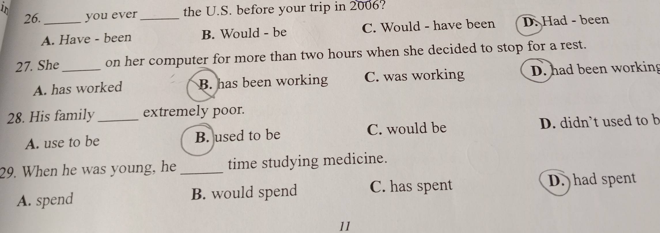 1n the U.S. before your trip in 2006?
26._ you ever_
A. Have - been B. Would - be C. Would - have been D. Had - been
27. She_ on her computer for more than two hours when she decided to stop for a rest.
C. was working D. had been working
A. has worked B. has been working
28. His family _extremely poor.
A. use to be B. used to be C. would be D. didn’t used to b
29. When he was young, he_ time studying medicine.
D. had spent
A. spend B. would spend
C. has spent
11