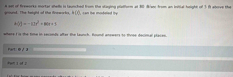 A set of fireworks mortar shells is launched from the staging platform at 80 ft/sec from an initial height of 5 ft above the 
ground. The height of the fireworks, h(t) , can be modeled by
h(t)=-12t^2+80t+5
where t is the time in seconds after the launch. Round answers to three decimal places. 
Part: 0 / 2 
Part 1 of 2