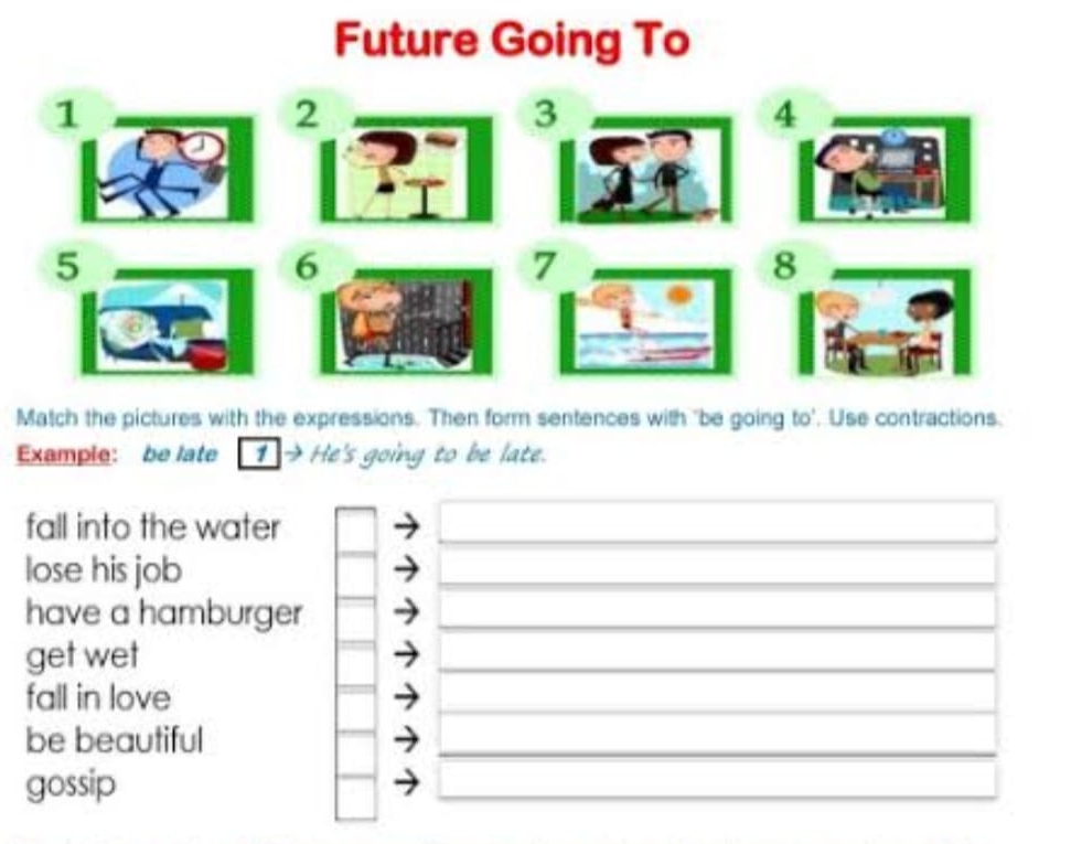 Future Going To 
1 
2 
3 
4 
6 
Match the pictures with the expressions. Then form sentences with "be going to'. Use contractions. 
Example: be late 1→ He's going to be late. 
fall into the water_ 
_ 
lose his job 
_ 
_ 
have a hamburger_ 
get wet 
_ 
_ 
fall in love 
_ 
_ 
be beautiful 
_ 
_ 
gossip 
_