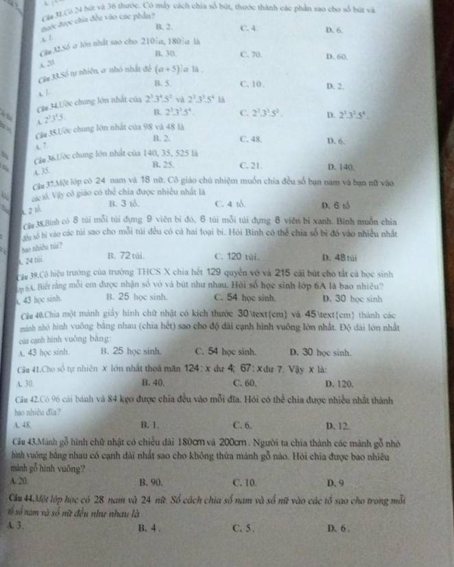 Cửa 31.Có 24 bút và 36 thước. Có mẫy cách chia số bút, thuớc thành các phần sao cho số bút và
mước được chia đều vào các phần?
B. 2. C. 4. D. 6.
x 1
Clu 32.Só a lớn nhất sao cho 210:a, 180:a là
B. 30. C. 70. D. 60,
4.20
Cầu 33.Số tự nhiên a nhỏ nhất đó (a+5) la là
B. 5. C. 10. D. 2.
A. /.
Căm 34,Ước chúng lớn nhất của 2^3.3^4.5^2 và 2^3.3^3.5^4 l
B. 2^3.3^3.5^4. C. 2^2.3^3.5^2.
l  5 2^3.3^2.5^4.
3
Câu 35.Ước chung lớn nhất của 98 và 48 là D.

B. 2. C. 48. D. 6.
L7
Câu 36.Ước chung lớn nhất của 140, 35, 525 là
A. 35.
B. 25. C. 21. D. 140.
Câu 37.Một lớp có 24 nam và 18 nữ. Cô giáo chú nhiệm muốn chia đều số bạn nam và bạn nữ vào
cá s Vậy cô giáo có thể chia được nhiều nhất là
L 2
B. 3 tỗ. C. 4 tổ. D. 6 tổ
Cậu 38.Binh có 8 túi mỗi túi dụng 9 viên bi đó, 6 túi mỗi túi dựng 8 viên bí xanh. Binh muỗn chia
du số bị vào các túi sao cho mỗi túi đều có cá hai loại bi. Hỏi Bình có thể chia số bị đó vào nhiều nhất
: . bao nhiều tui?
A. 24 nhi.
B. 72 tui. C. 120 tùi. D. 48 túi
Câu 39,Cô hiệu trưởng của trường THCS X chia hết 129 quyền vô và 215 cái bút cho tắt cả học sinh
m 5A. Biết rằng mỗi em được nhận số vỏ và bút như nhau. Hỏi số học sinh lớp 6A là bao nhiều?
43 học sinh. B. 25 học sinh. C. 54 học sinh. D. 30 học sinh
Câu 40,Chia một mành giảy hình chữ nhật có kích thước 30cm và 45cm thành các
minh nhỏ hình vuống bằng nhau (chia hết) sao cho độ dài cạnh hình vuỡng lớn nhất. Độ dài lớn nhất
của cạnh hình vuông bāng:
A. 43 học sinh. B. 25 học sinh. C. 54 học sinh. D. 30 học sinh.
Câu 41.Cho số tự nhiên X lớn nhất thoá mãn 124:x dự 4; 67 : × dư 7. Vậy x là:
A. 30. B. 40. C. 60. D. 120.
Câu 42.Có 96 cái bánh và 84 kẹo được chia đều vào mỗi đĩa. Hỏi có thể chia được nhiều nhất thành
bao nhiêu đĩa?
A. 48. B. 1, C. 6. D. 12.
Cầu 43.Mánh gỗ hình chữ nhật có chiều dài 180c và 200cm . Người ta chia thành các mảnh gỗ nhỏ
hình vuông bằng nhau có cạnh dài nhất sao cho không thừa mánh gỗ nào. Hỏi chia được bao nhiêu
mánh gỗ hình vuōng?
A. 20. B. 90. C. 10. D. 9
Câu 44Một lớp học có 28 nam và 24 nữ. Số cách chia số nam và số nữ vào các tổ sao cho trong mỗi
s ố số nam và số nữ đều như nhau là
A. 3. B. 4 . C. 5 . D. 6 .