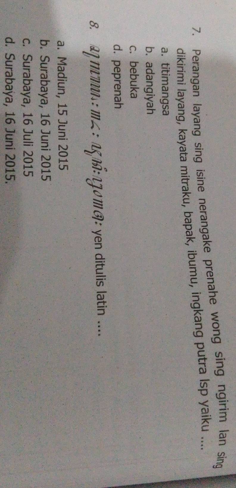 Perangan layang sing isine nerangake prenahe wong sing ngirim (an sing
dikirimi layang, kayata mitraku, bapak, ibumu, ingkang putra lsp yaiku ....
a.titimangsa
b. adangiyah
c. bebuka
d. peprenah
8. αη mεus : m∠ : αξ Πई: 13º m ®: yen ditulis latin ....
a. Madiun, 15 Juni 2015
b. Surabaya, 16 Juni 2015
c. Surabaya, 16 Juli 2015
d. Surabaya, 16 Juni 2015.