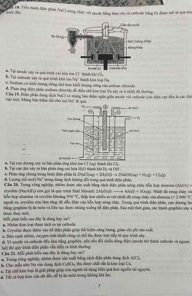 Tu 18. Tiến hành điện phân NaCl nóng chảy với anode bằng than chì và cathode bằng Fe được mô tả qua hìn
đưới đây:
a. Tại anode xảy ra quá trình oxi hóa ion Cl¯ thành khí Cl₂.
b. Tại cathode xảy ra quá trình khử ion Na* thành kim loại Na.
c. Sodium có khối lượng riêng nhỏ hơn khối hượng riêng của sodium chloride.
d. Phản ứng điện phân sodium chloride để điều chế kim loại Na xảy ra ở nhiệt độ thường.
Câu 19. Điện phân dung dịch NaCl có màng bán thẩm ngăn giữa anode với cathode (các điện cực đều là các điệ
cực trơ). Màng bán thẩm chỉ cho ion Na* đi qua.
a. Tại cực dương xảy ra bán phản ứng khử ion Cl''(aq) thành khí Cl₂.
b. Tại cực âm xảy ra bán phản ứng oxi hóa H₂O thành khí H_2 và OHˉ.
c. Phản ứng chung trong bình điện phân là 2Na Cl(aq)+2H_2O(l)to 2NaOH(aq)+H_2(g)+Cl_2(g).
d. Lượng (số mol) Na^+ * trong dung dịch không đổi trong quá trình điện phân.
Câu 20. Trong công nghiệp, nhôm được sản xuất bằng cách điện phân nóng chảy hỗn hợp alumina (Al_2O_3) ν
cryolite (Na₃AlF₆) còn gọi là quy trình Hall Héroult: 2Al_2O_3(l)to 4Al(l)+3O_2(g). Nhiệt độ nóng chảy củ
hỗn hợp alumina và cryolite khoảng 950°C , thấp hơn nhiều so với nhiệt độ nóng chảy của alumina (>2000°C
ngoài ra, cryolite còn làm tăng độ dẫn điện của hỗn hợp nóng chảy. Trong quá trình điện phân, cực dương làn
bằng graphite bị ăn mòn và liên tục được nhúng xuống bể điện phân. Sau một thời gian, các thanh graphite này s
được thay mới.
Mỗi phát biểu sau đây là đúng hay sai?
a. Nhôm kim loại được tách ra tại cathode.
b. Cryolite được thêm vào bể điện phân giúp tiết kiệm năng lượng, giảm chi phí sản xuất.
c. Bên cạnh nhôm, oxygen tinh khiết cũng có thể thu được trực tiếp từ quy trình này.
d. Vì anode và cathode đều làm bằng graphite, nên nếu đổi chiều dòng điện (anode trở thành cathode và ngược
lại) thì quy trình điện phân vẫn diễn ra bình thường.
Câu 21. Mỗi phát biểu sau đây là đúng hay sai?
a. Trong công nghiệp, nhôm được sản xuất bằng cách điện phân dung dịch AlCl3.
b. Cho mẫu nhỏ Na vào dung dịch CuS O_4 1, thu được chất rắn là kim loại Cu.
c. Tái chế kim loại là giải pháp giúp con người sử dụng hiệu quả hơn nguồn tài nguyên.
d. Tất cả hợp kim của sắt đều dễ bị ăn mòn trong không khí ẩm.
7