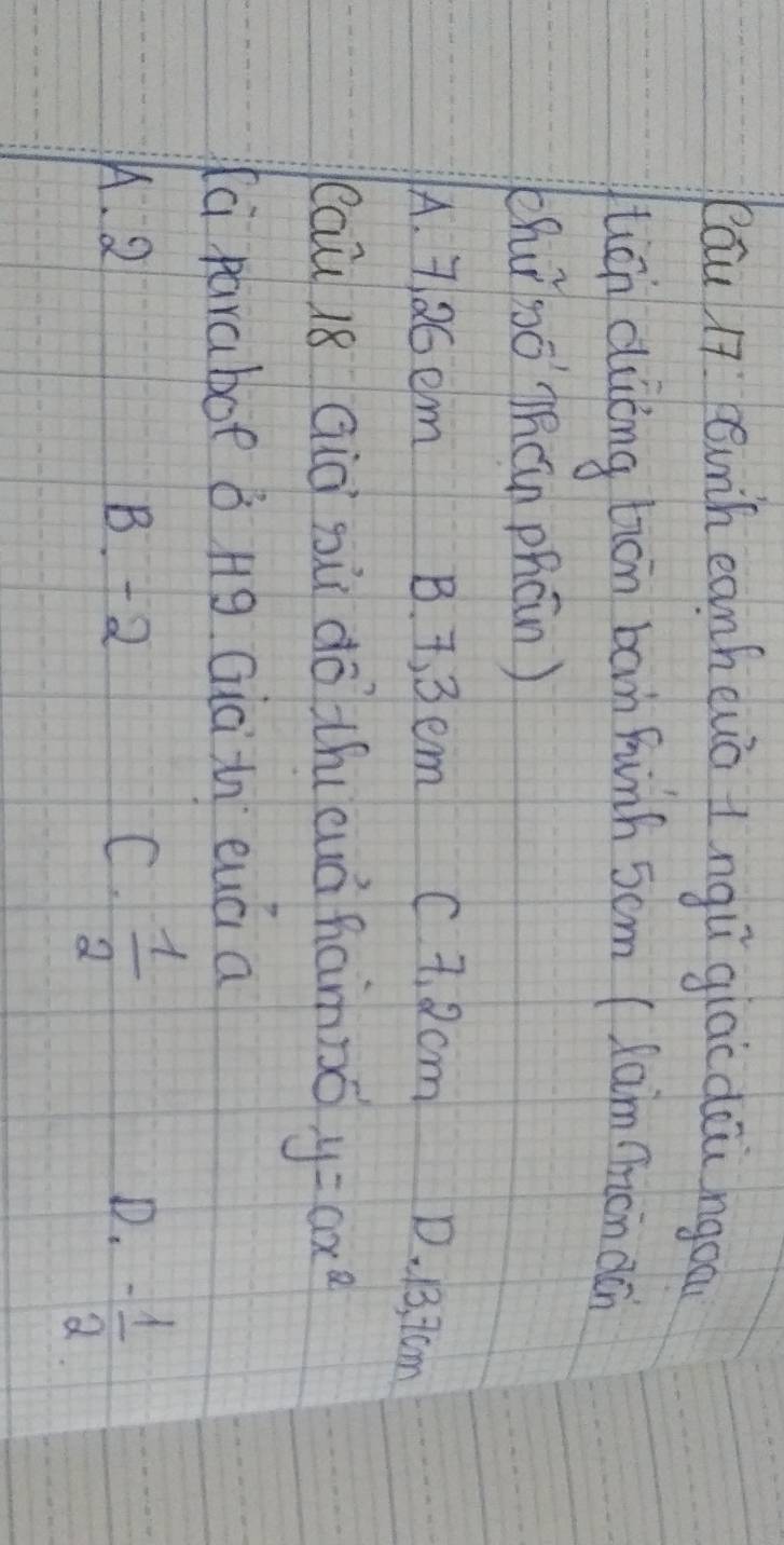 Rāu 17 unh eanhewo tngǔ giac dōu ngoa
tián duōng tān ban funh 5om (lam ímon dán
chuǐ bǒ`Thán phcn )
A. 7.26em B. 7, 3 em C 7. 2cm D. 13, 7cm
(au 18 Già gù dō thicuà hamno y=ax^2
la paraboe B Hg Giàin euá a
K. 2 B. +2 C.  1/2  D. - 1/2 