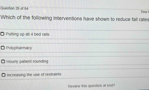 Time I
Which of the following interventions have shown to reduce fall rates
Putting up all 4 bed rails
Polypharmacy
Hourly patient rounding
Increasing the use of restraints
Review this question at end?