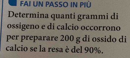 FAI UN PASSO IN PIù 
Determina quanti grammi di 
ossigeno e di calcio occorrono 
per preparare 200 g di ossido di 
calcio se la resa è del 90%.