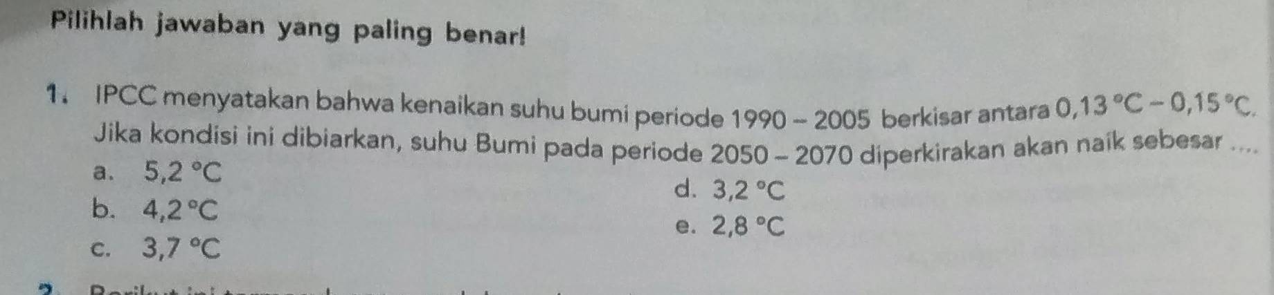 Pilihlah jawaban yang paling benar!
1. IPCC menyatakan bahwa kenaikan suhu bumi periode 1990 - 20 05 berkisar antara 0,13°C-0,15°C. 
Jika kondisi ini dibiarkan, suhu Bumi pada periode 2050 - 2070 diperkirakan akan naik sebesar ....
a. 5,2°C
d. 3,2°C
b. 4,2°C 2,8°C
e.
C. 3,7°C