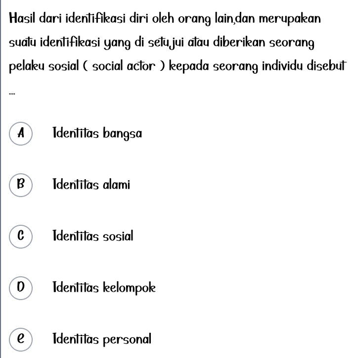 Hasil dari identifikasi diri oleh orang lain,dan merupakan
sualu identifikasi yang di setu jui alau diberikan seorang
pelaku sosial ( social actor ) kepada seorang individu disebut
A Identilas bangsa
B Identilas alami
C Identilas sosial
0 Identitas kelompok
e) Identitas personal