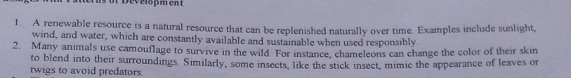 aerns or Development 
1. A renewable resource is a natural resource that can be replenished naturally over time. Examples include sunlight, 
wind, and water, which are constantly available and sustainable when used responsibly. 
2, Many animals use camouflage to survive in the wild. For instance, chameleons can change the color of their skin 
to blend into their surroundings. Similarly, some insects, like the stick insect, mimic the appearance of leaves or 
twigs to avoid predators.
