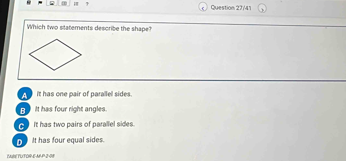  ?
Question 27/41
Which two statements describe the shape?
A ) It has one pair of parallel sides.
B It has four right angles.
C It has two pairs of parallel sides.
D It has four equal sides.
TABETUTOR-E-M-P-2-08