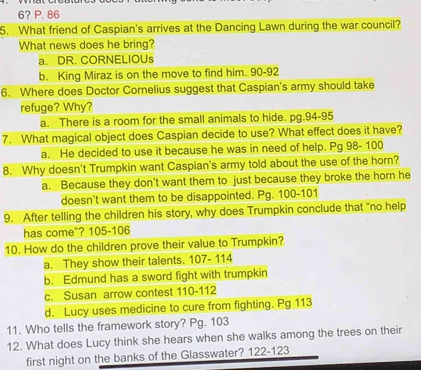 6? P. 86
5. What friend of Caspian's arrives at the Dancing Lawn during the war council?
What news does he bring?
a. DR. CORNELIOUs
b. King Miraz is on the move to find him. 90-92
6. Where does Doctor Cornelius suggest that Caspian's army should take
refuge? Why?
a. There is a room for the small animals to hide. pg.94-95
7. What magical object does Caspian decide to use? What effect does it have?
a. He decided to use it because he was in need of help. Pg 98- 100
8. Why doesn't Trumpkin want Caspian's army told about the use of the horn?
a. Because they don't want them to just because they broke the horn he
doesn't want them to be disappointed. Pg. 100-101
9. After telling the children his story, why does Trumpkin conclude that “no help
has come"? 105-106
10. How do the children prove their value to Trumpkin?
a. They show their talents. 107- 114
b. Edmund has a sword fight with trumpkin
c. Susan arrow contest 110-112
d. Lucy uses medicine to cure from fighting. Pg 113
11. Who tells the framework story? Pg. 103
12. What does Lucy think she hears when she walks among the trees on their
first night on the banks of the Glasswater? 122-123