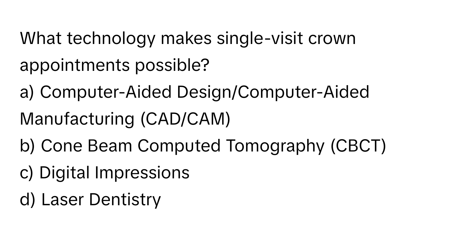 What technology makes single-visit crown appointments possible? 

a) Computer-Aided Design/Computer-Aided Manufacturing (CAD/CAM) 
b) Cone Beam Computed Tomography (CBCT) 
c) Digital Impressions 
d) Laser Dentistry