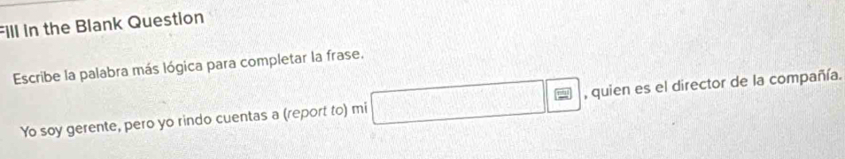 Fill in the Blank Question 
Escribe la palabra más lógica para completar la frase. 
||fF| 
Yo soy gerente, pero yo rindo cuentas a (report to) mi □ ,□ WLCU, □ V , quien es el director de la compañía.