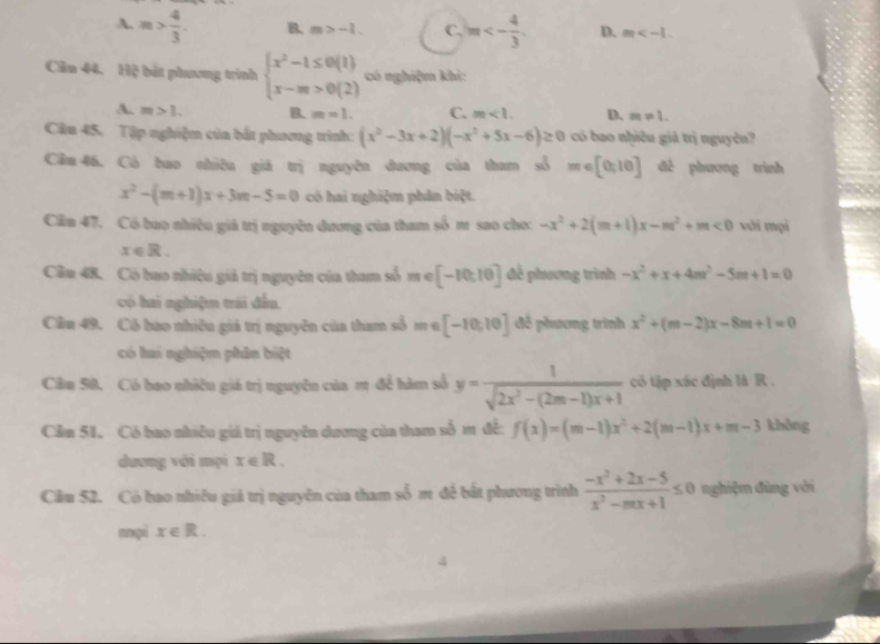 A. m> 4/3 . B. m>-1. C. m<- 4/3 . D. m
Cầu 44. Hệ bắt phương trình beginarrayl x^2-1≤ 0(1) x-m>0(2)endarray. có nghiệm khi:
A. m>1. B. m=1. C. m<1. D. m!= 1.
Câu 45. Tập nghiệm của bắt phương trình: (x^2-3x+2)(-x^2+5x-6)≥ 0 có bao nhiều giá trị nguyễn?
Cầm 46, Có bao nhiều giá trị nguyên dương của tham số m∈ [0:10] đề phương trình
x^2-(m+1)x+3m-5=0 có hai nghiệm phân biệt.
Căn 47. Có bao nhiều giả trị nguyên dương của tham số m sao cho: -x^2+2(m+1)x-m^2+m<0</tex> với mọi
x∈ R.
Cầu 48, Có bao nhiều giả trị nguyên của tham số m∈ [-10,10] để phương trình -x^2+x+4m^2-5m+1=0
có hai nghiệm trái đấu,
Cầu 49. Có bao nhiêu giá trị nguyên của tham số 1 e [-10,10] để phương trình x^2+(m-2)x-8m+1=0
có hai nghiệm phân biệt
Cầu 50. Có bao nhiêu giá trị nguyên của m để hàm số y= 1/sqrt(2x^2-(2m-1)x+1)  có tập xác định là R .
Cầm 51. Có bao nhiều giá trị nguyên dương của tham số m đề: f(x)=(m-1)x^2+2(m-1)x+m-3 không
dương với mọi x∈ R.
Cầu 52. Có bao nhiều giá trị nguyễn của tham _ 2 m đề bắt phương trình  (-x^2+2x-5)/x^2-mx+1 ≤ 0 nghiệm đùng với
mại x∈ R.