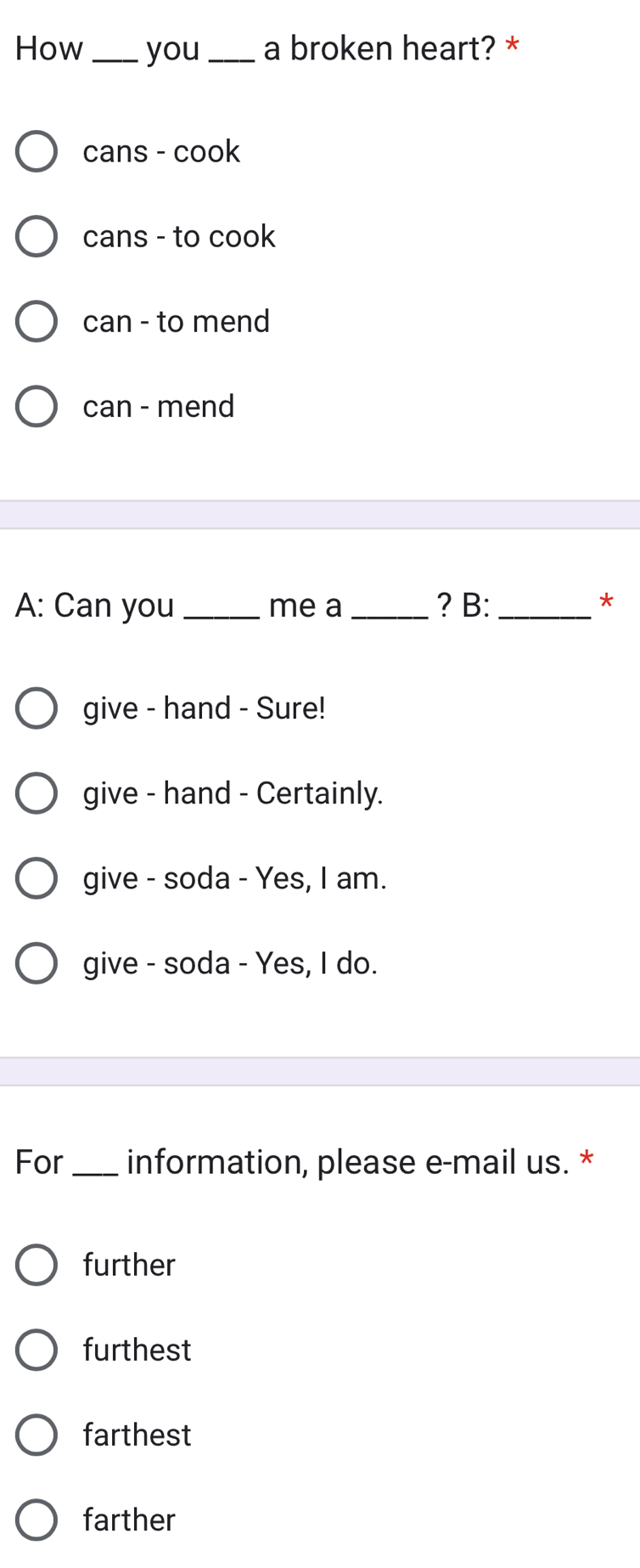 How _you _a broken heart? *
cans - cook
cans - to cook
can - to mend
can - mend
A: Can you _me a _? B:_
*
give - hand - Sure!
give - hand - Certainly.
give - soda - Yes, I am.
give - soda - Yes, I do.
For _information, please e-mail us. *
further
furthest
farthest
farther