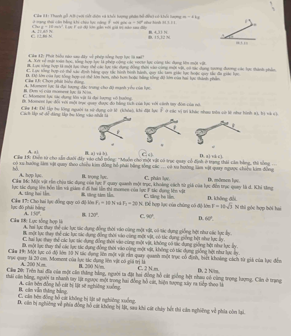 Thanh gỗ AB (với tiết diện và khổi lượng phân bố đều) có khổi lượng m=4 kg
ở trạng thái cân bằng khi chịu lực năng vector F với góc a=50° như hình H.5.11.
Cho g=10m/s^2 Lực F cỏ độ lớn gần với giá trị nào sau đây
8
A. 21,65 N. B. 4,33 N.
C. 12,86 N. D. 15,32 N.
A fu
H.S.11
Câu 12: Phát biểu nào sau đây về phép tổng hợp lực là sai?
A. Xét về mặt toán học, tổng hợp lực là phép cộng các vectơ lực cùng tác dụng lên một vật.
B. Lực tổng hợp là một lực thay thể các lực tác dụng đồng thời vào cùng một vật, có tác dụng tương đương các lực thành phần.
C. Lực tổng hợp có thể xác định bằng quy tắc hình bình hành, quy tắc tam giác lực hoặc quy tắc đa giác lực.
D. Độ lớn của lực tổng hợp có the : lớn hơn, nhỏ hơn hoặc bằng tổng độ lớn của hai lực thành phần.
Câu 13: Chọn phát biểu đúng.
A. Moment lực là đại lượng đặc trưng cho độ mạnh yếu của lực.
B. Đơn vị của moment lực là N/m.
C. Moment lực tác dụng lên vật là đại lượng vô hướng.
D. Moment lực đối với một trục quay được đo bằng tích của lực với cảnh tay đòn của nó.
Câu 14: Đề lập bu lông người ta sử dụng cờ lê (khóa), khi đặt lực F ở các vị trí khác nhau trên cờ lê như hình a), b) và c).
Cách lắp sẽ dễ dàng lắp bu lông vào nhất là
F
A. a). B. a) và b). C. c). D. a) và c).
Câu 15: Điền từ cho sẵn dưới đây vào chỗ trống: “Muốn cho một vật có trục quay cố định ở trạng thái cân bằng, thì tổng .
có xu hướng làm vật quay theo chiều kim đồng hồ phải bằng tổng các ... có xu hướng làm vật quay ngược chiều kim đồng
hồ.
A. hợp lực. B. trọng lực. C. phản lực. D. mômen lực.
Câu * 16: Một vật rắn chịu tác dụng của lực F quay quanh một trục, khoảng cách từ giá của lực đến trục quay là d. Khi tăng
lực tác dụng lên bốn lần và giảm d đi hai lần thì momen của lực F tác dụng lên vật
A. tăng hai lần. B. tăng tám lần. C. tăng ba lần. D. không đổi.
Câu 17: Cho hai lực đồng quy có độ lớn F_1=10N và F_2=20N. Để hợp lực của chúng có độ lớn F=10sqrt(3)Nth 1
lực đó phải bằng góc hợp bởi hai
A. 150°. B. 120°.
C. 90^0. D. 60°.
Câu 18: Lực tổng hợp là
A. hai lực thay thế các lực tác dụng đồng thời vào cùng một vật, có tác dụng giống hệt như các lực ấy.
B. một lực thay thế các lực tác dụng đồng thời vào cùng một vật, có tác dụng giống hệt như lực ấy.
C. hai lực thay thế các lực tác dụng đồng thời vào cùng một vật, không có tác dụng giống hệt như lực ấy.
D. một lực thay thế các lực tác dụng đồng thời vào cùng một vật, không có tác dụng giống hệt như lực ẩy.
Câu 19: Một lực có độ lớn 10 N tác dụng lên một vật rắn quay quanh một trục cố định, biết khoảng cách từ giá của lực đến
trục quay là 20 cm. Moment của lực tác dụng lên vật có giá trị là
A. 200 N.m. B. 200 N/m. C. 2 N.m. D. 2 N/m.
Câu 20: Trên hai đĩa của một cân thăng bằng, người ta đặt hai đồng hồ cát giống hệt nhau có cùng trọng lượng. Cân ở trạng
thái cân bằng, người ta nhanh tay lật ngược một trong hai đồng hồ cát, hiện tượng xảy ra tiếp theo là
A. cân bên đồng hồ cát bị lật sẽ nghiêng xuống.
B. cân vẫn thăng bằng.
C. cân bên đồng hồ cát không bị lật sẽ nghiêng xuống.
D. cân bị nghiêng về phía đồng hồ cát không bị lật, sau khi cát chảy hết thì cân nghiêng về phía còn lại.