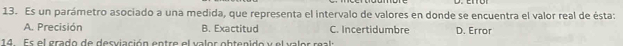 Es un parámetro asociado a una medida, que representa el intervalo de valores en donde se encuentra el valor real de ésta:
A. Precisión B. Exactitud C. Incertidumbre D. Error
14 Es el grado de desviación entre el valor obtenido y el valor real: