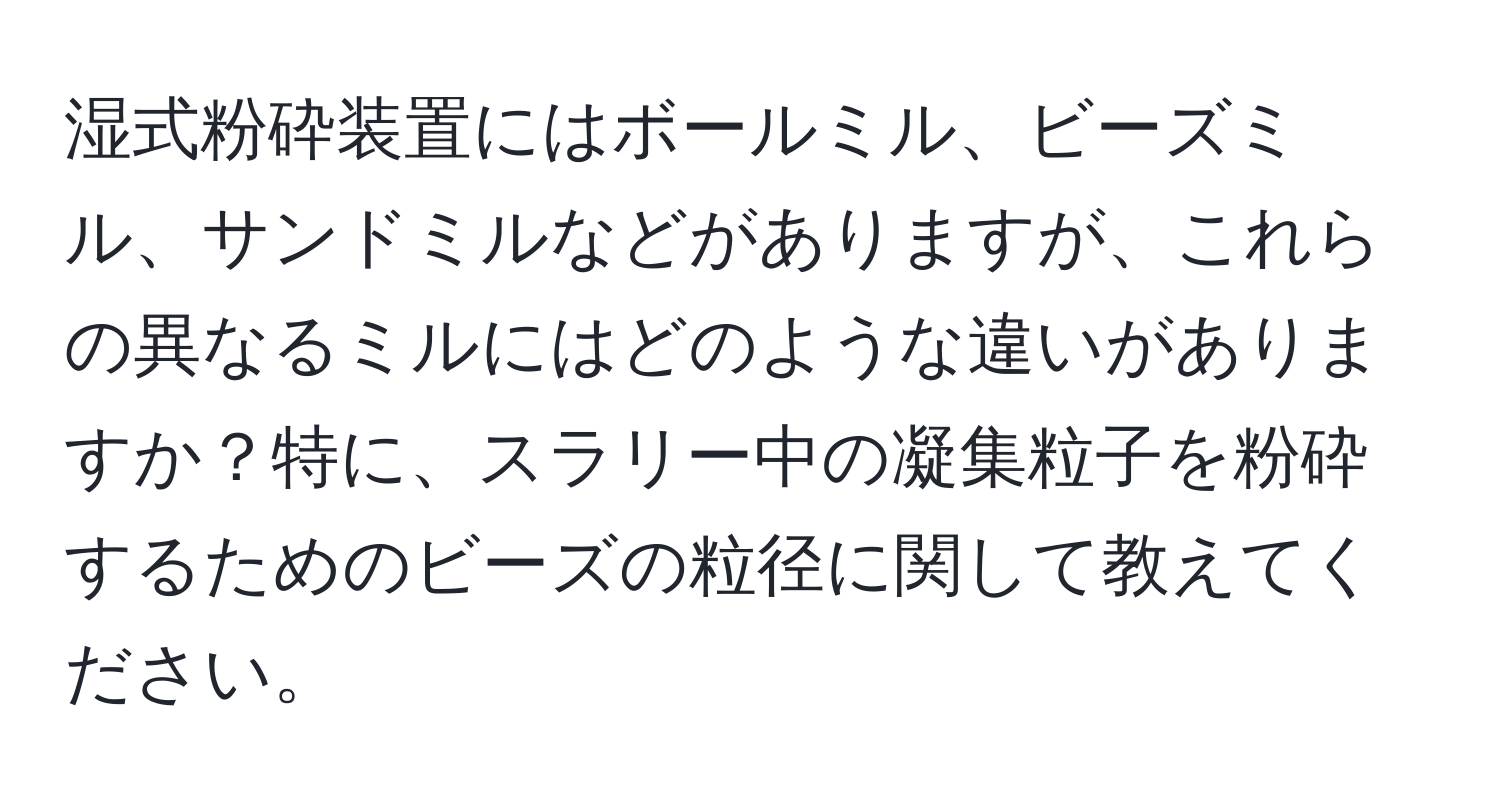 湿式粉砕装置にはボールミル、ビーズミル、サンドミルなどがありますが、これらの異なるミルにはどのような違いがありますか？特に、スラリー中の凝集粒子を粉砕するためのビーズの粒径に関して教えてください。