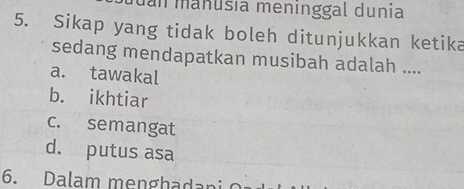 an manusía menínggal dunia
5. Sikap yang tidak boleh ditunjukkan ketika
sedang mendapatkan musibah adalah ....
a. tawakal
b. ikhtiar
c. semangat
d. putus asa
6. Dalam menghadani