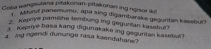 Coba wangsulana pitakonan-pitakonan ing ngisor iki! 
1. Miturut panemumu, apa sing digambarake geguritan kasebut? 
2. Kepriye pamilihe tembung ing geguritan kasebut? 
3. Kepriye basa kang digunakake ing geguritan kasebut? 
4. Ing ngendi dununge rasa kaendahane?