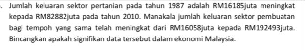 Jumlah keluaran sektor pertanian pada tahun 1987 adalah RM16185juta meningkat 
kepada RM82882juta pada tahun 2010. Manakala jumlah keluaran sektor pembuatan 
bagi tempoh yang sama telah meningkat dari RM16058juta kepada RM192493juta. 
Bincangkan apakah signifikan data tersebut dalam ekonomi Malaysia.