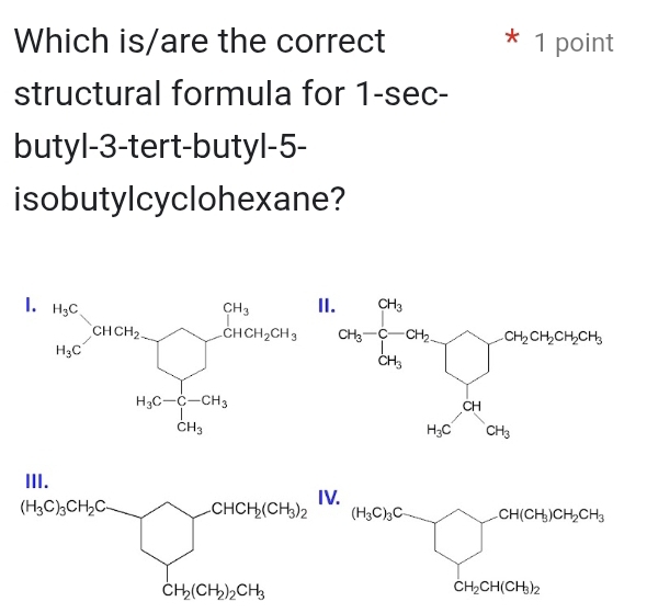 Which is/are the correct * 1 point
structural formula for 1-sec-
butyl-3-tert-butyl-5-
isobutylcyclohexane?