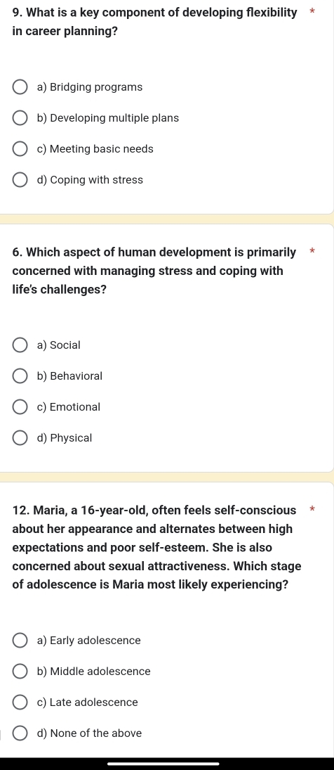 What is a key component of developing flexibility *
in career planning?
a) Bridging programs
b) Developing multiple plans
c) Meeting basic needs
d) Coping with stress
6. Which aspect of human development is primarily *
concerned with managing stress and coping with
life's challenges?
a) Social
b) Behavioral
c) Emotional
d) Physical
12. Maria, a 16 -year-old, often feels self-conscious *
about her appearance and alternates between high
expectations and poor self-esteem. She is also
concerned about sexual attractiveness. Which stage
of adolescence is Maria most likely experiencing?
a) Early adolescence
b) Middle adolescence
c) Late adolescence
d) None of the above