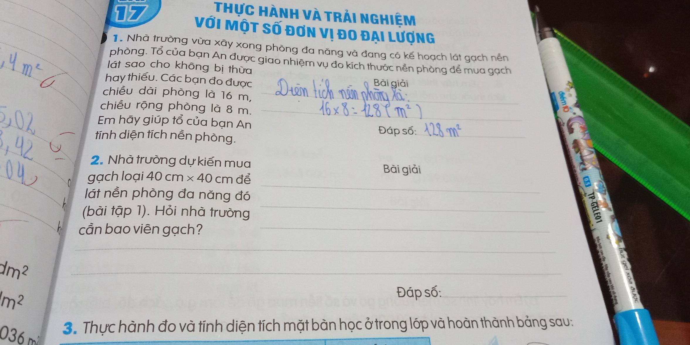 Thực Hành và trái nghiệm 
Với Một số đơn vị đo đại Lượng 
T. Nhà trường vừa xãy xong phòng đa năng và đang có kế hoạch lát gạch nền 
phòng. Tổ của bạn An được giao nhiệm vụ đo kích thước nền phòng để mua gạch 
lát sao cho không bị thừa 
hay thiếu. Các bạn đo được Bài giải 
chiều dài phòng là 16 m,_ 
chiều rộng phòng là 8 m._ 
Em hãy giúp tổ của bạn An _ Đáp số:_ 
tính diện tích nền phòng. 
2. Nhà trường dự kiến mua 
_ 
gạch loại 40cm* 40cm để 
Bài giải 
lát nền phòng đa năng đó 
(bài tập 1). Hỏi nhà trường 
_ 
cần bao viên gạch?_ 
_
dm^2
_
(m^2
Đáp số:_ 
3. Thực hành đo và tính diện tích mặt bàn học ở trong lớp và hoàn thành bảng sau:
036 m²