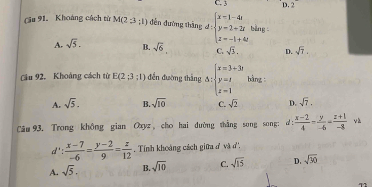 C. 3 D. 2
Câu 91. Khoảng cách từ M(2;3;1) đến đường thẳng d = :beginarrayl x=1-4t y=2+2t z=-1+4tendarray. bằng :
A. sqrt(5).
B. sqrt(6) C. sqrt(3). D. sqrt(7). 
Câu 92. Khoảng cách từ E(2;3;1) đến đường thẳng △ :beginarrayl x=3+3i y=t z=1endarray. bằng :
A. sqrt(5). sqrt(10) C. sqrt(2) D. sqrt(7). 
B.
Câu 93. Trong không gian Oxyz , cho hai đường thẳng song song: d :  (x-2)/4 = y/-6 = (z+1)/-8  và
d': (x-7)/-6 = (y-2)/9 = z/12 . Tính khoảng cách giữa d và d'.
A. sqrt(5).
B. sqrt(10) C. sqrt(15) D. sqrt(30)
72