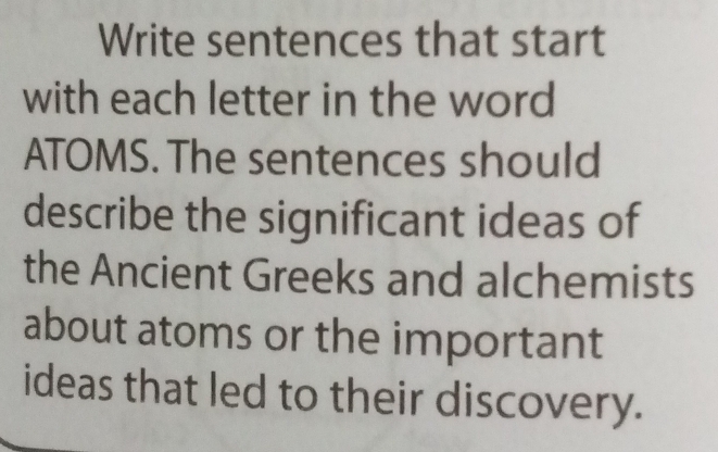 Write sentences that start 
with each letter in the word 
ATOMS. The sentences should 
describe the significant ideas of 
the Ancient Greeks and alchemists 
about atoms or the important 
ideas that led to their discovery.