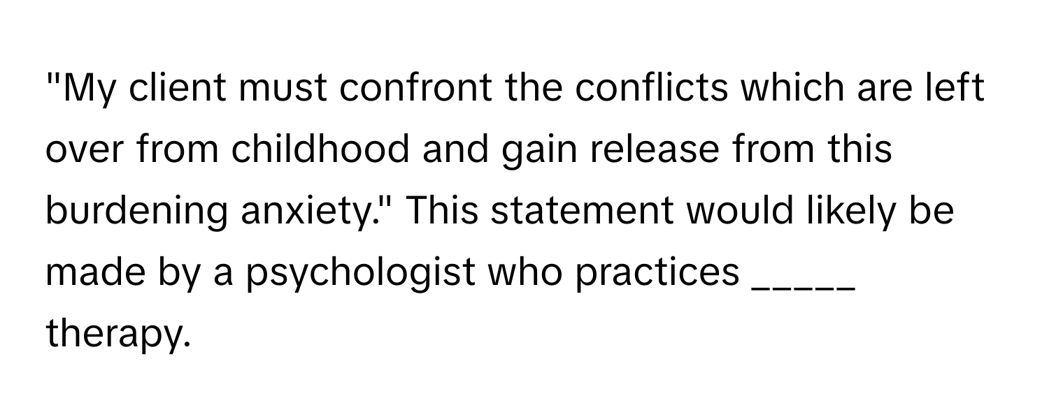 "My client must confront the conflicts which are left over from childhood and gain release from this burdening anxiety." This statement would likely be made by a psychologist who practices _____ therapy.