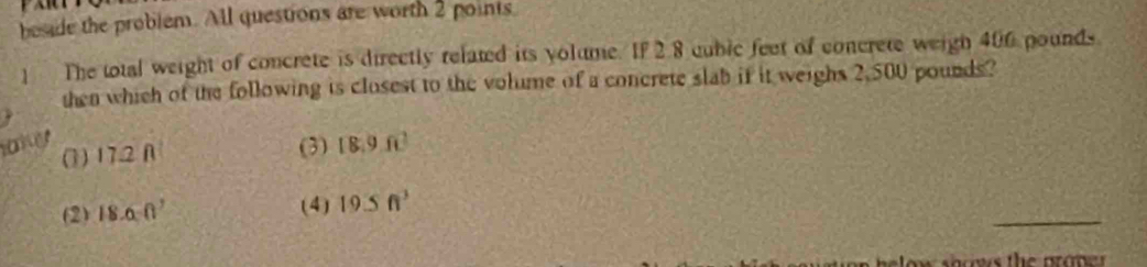 beside the problem. All questions are worth 2 points
] The total weight of concrete is directly related its yolume. If 2.8 cubic feet of concrete weigh 406 pounds
then which of the following is closest to the volume of a concrete slab if it weighs 2,500 pounds?
aky (1) 17.2 A
(3) 18.9.6]
(2) 18.6(1)
_
(4) 19≤ ft^3
o ms the aro n er