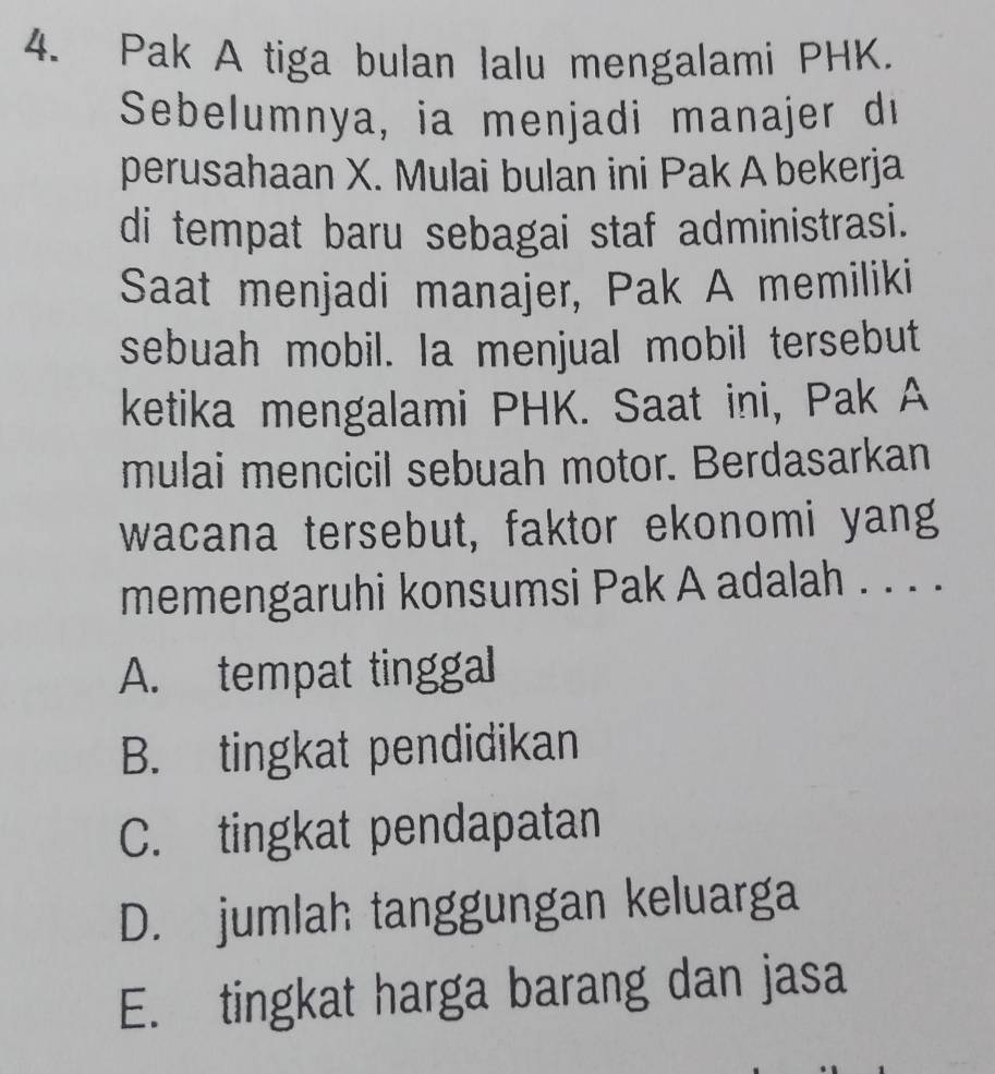 Pak A tiga bulan Ialu mengalami PHK.
Sebelumnya, ia menjadi manajer di
perusahaan X. Mulai bulan ini Pak A bekerja
di tempat baru sebagai staf administrasi.
Saat menjadi manajer, Pak A memiliki
sebuah mobil. Ia menjual mobil tersebut
ketika mengalami PHK. Saat ini, Pak A
mulai mencicil sebuah motor. Berdasarkan
wacana tersebut, faktor ekonomi yang
memengaruhi konsumsi Pak A adalah . . . .
A. tempat tinggal
B. tingkat pendidikan
C. tingkat pendapatan
D. jumlah tanggungan keluarga
E. tingkat harga barang dan jasa