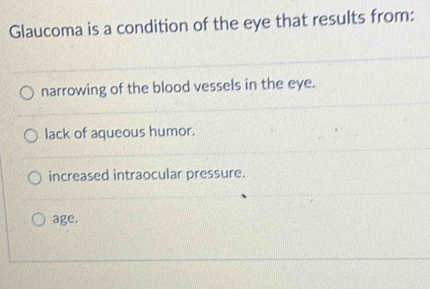 Glaucoma is a condition of the eye that results from:
narrowing of the blood vessels in the eye.
lack of aqueous humor.
increased intraocular pressure.
age.