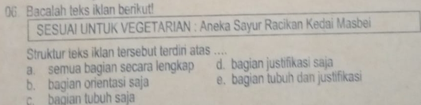 Bacalah teks iklan berikut!
SESUAI UNTUK VEGETARIAN : Aneka Sayur Racikan Kedai Masbei
Struktur teks iklan tersebut terdiri atas ....
a. semua bagian secara lengkap d. bagian justifikasi saja
b. bagian orientasi saja e.bagian tubuh dan justifikasi
c. bagian tubuh saja