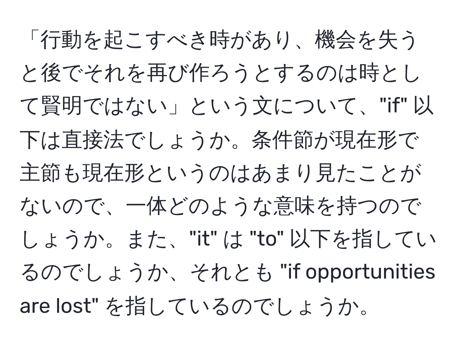 「行動を起こすべき時があり、機会を失うと後でそれを再び作ろうとするのは時として賢明ではない」という文について、"if" 以下は直接法でしょうか。条件節が現在形で主節も現在形というのはあまり見たことがないので、一体どのような意味を持つのでしょうか。また、"it" は "to" 以下を指しているのでしょうか、それとも "if opportunities are lost" を指しているのでしょうか。