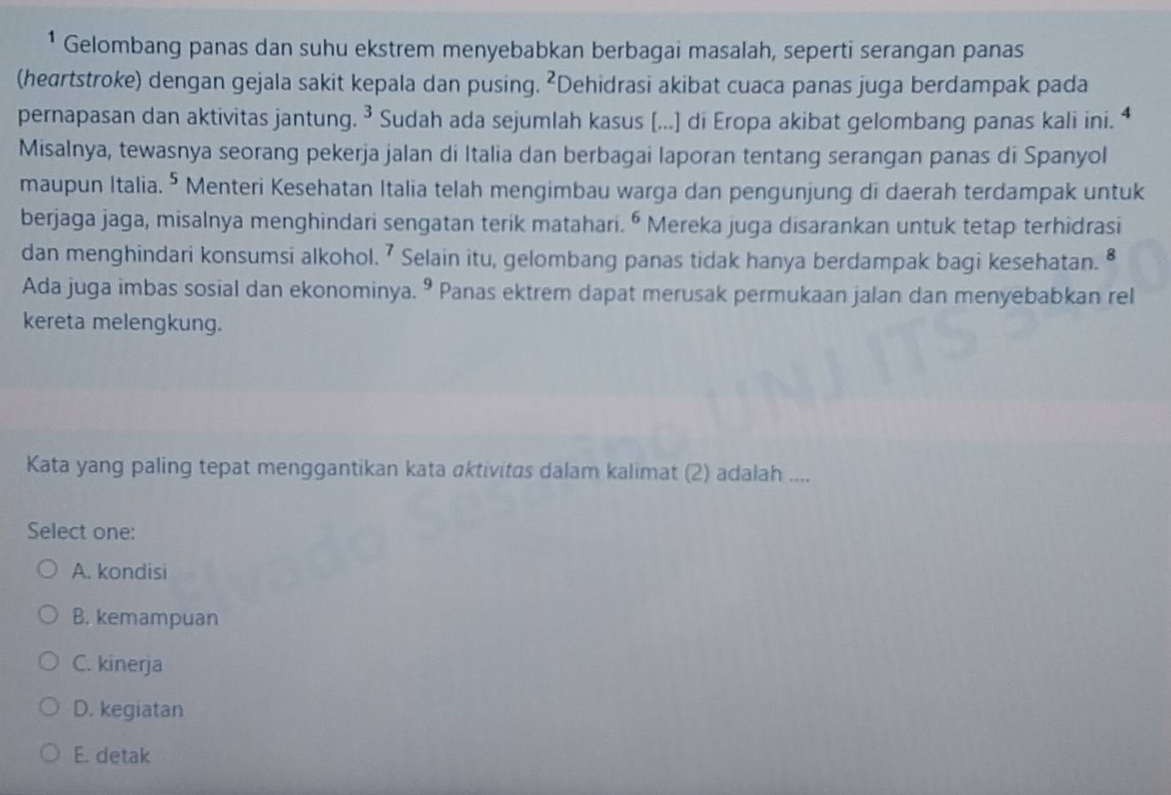 ¹ Gelombang panas dan suhu ekstrem menyebabkan berbagai masalah, seperti serangan panas
(heartstroke) dengan gejala sakit kepala dan pusing. ²Dehidrasi akibat cuaca panas juga berdampak pada
pernapasan dan aktivitas jantung. ³ Sudah ada sejumlah kasus (...) di Eropa akibat gelombang panas kali ini. ⁴
Misalnya, tewasnya seorang pekerja jalan di Italia dan berbagai laporan tentang serangan panas di Spanyol
maupun Italia. ⁵ Menteri Kesehatan Italia telah mengimbau warga dan pengunjung di daerah terdampak untuk
berjaga jaga, misalnya menghindari sengatan terik matahari. 6 * Mereka juga disarankan untuk tetap terhidrasi a
dan menghindari konsumsi alkohol. ⁷ Selain itu, gelombang panas tidak hanya berdampak bagi kesehatan. §
Ada juga imbas sosial dan ekonominya. º Panas ektrem dapat merusak permukaan jalan dan menyebabkan rel
kereta melengkung.
Kata yang paling tepat menggantikan kata αktivitas dalam kalimat (2) adalah ....
Select one:
A. kondisi
B. kemampuan
C. kinerja
D. kegiatan
E. detak