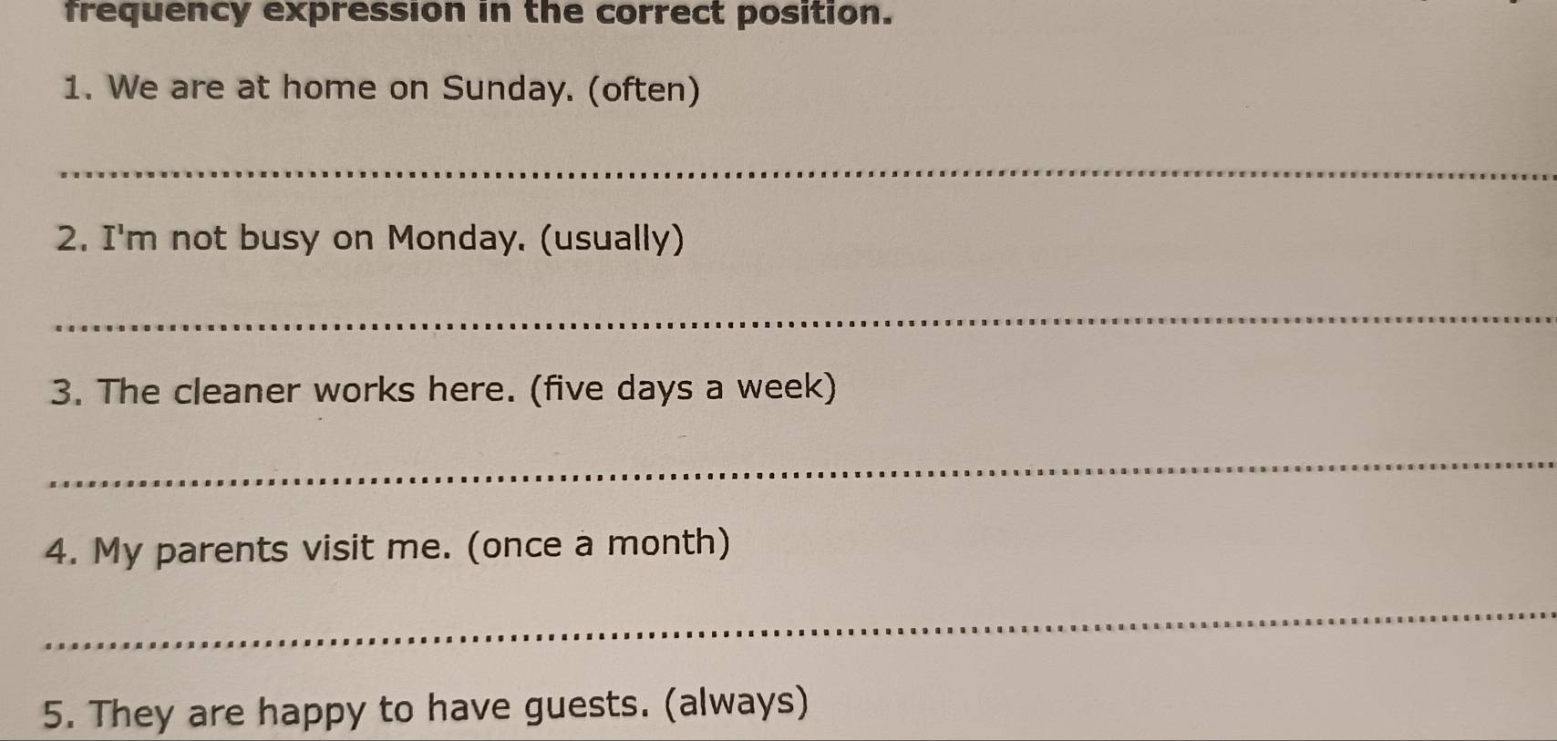 frequency expression in the correct position. 
1. We are at home on Sunday. (often) 
_ 
2. I'm not busy on Monday. (usually) 
_ 
3. The cleaner works here. (five days a week) 
_ 
4. My parents visit me. (once a month) 
_ 
5. They are happy to have guests. (always)